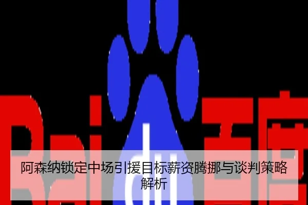 阿森纳锁定中场引援目标薪资腾挪与谈判策略解析