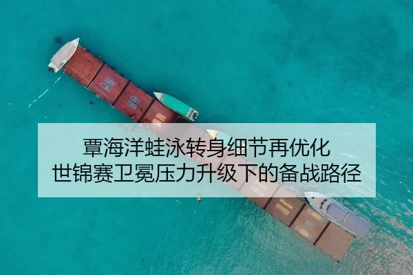 覃海洋蛙泳转身细节再优化 世锦赛卫冕压力升级下的备战路径