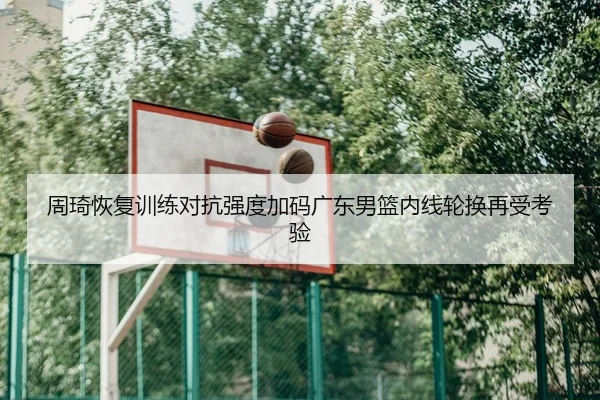 周琦恢复训练对抗强度加码广东男篮内线轮换再受考验