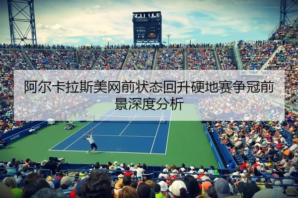 阿尔卡拉斯美网前状态回升硬地赛争冠前景深度分析