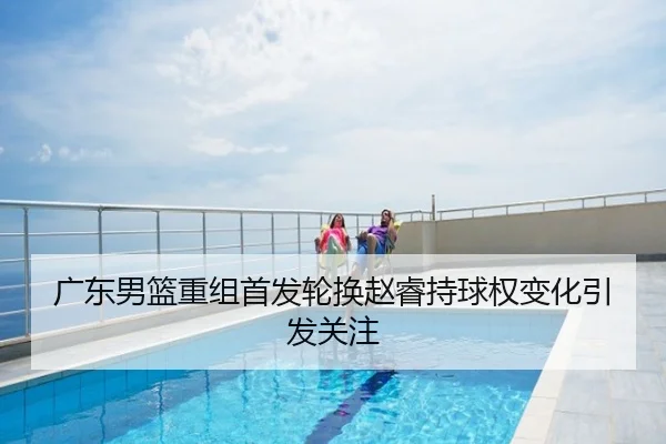 广东男篮重组首发轮换赵睿持球权变化引发关注