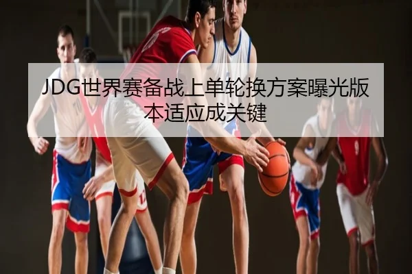 JDG世界赛备战上单轮换方案曝光版本适应成关键