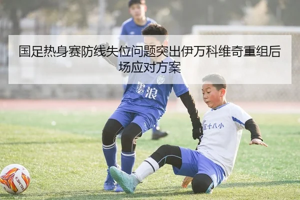 国足热身赛防线失位问题突出伊万科维奇重组后场应对方案