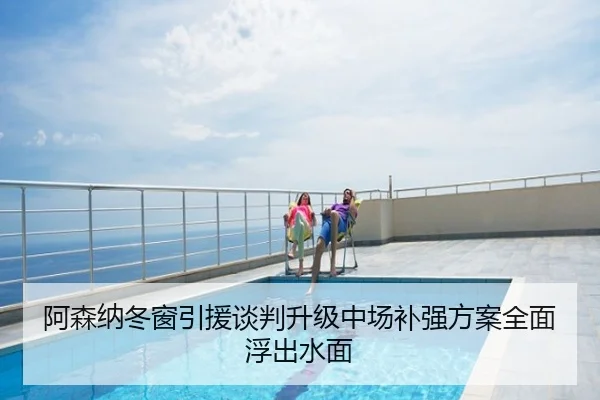 阿森纳冬窗引援谈判升级中场补强方案全面浮出水面