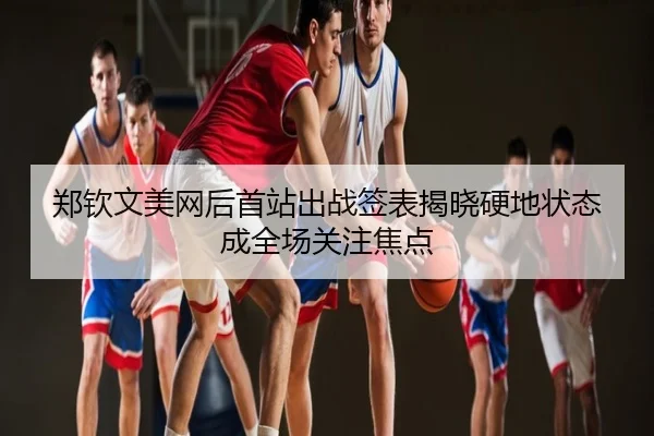 郑钦文美网后首站出战签表揭晓硬地状态成全场关注焦点
