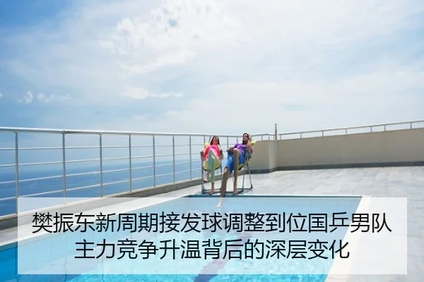 樊振东新周期接发球调整到位国乒男队主力竞争升温背后的深层变化