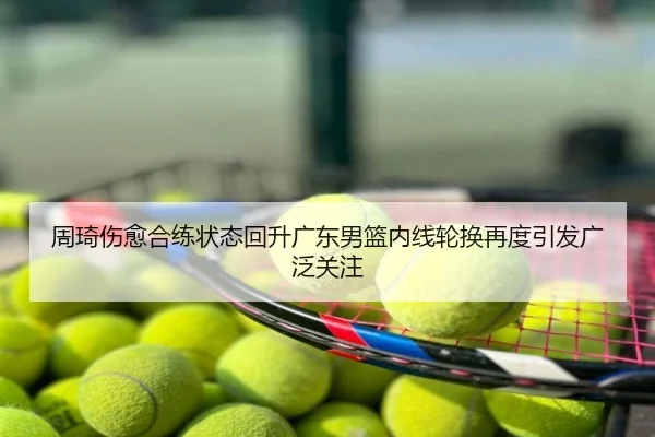 周琦伤愈合练状态回升广东男篮内线轮换再度引发广泛关注